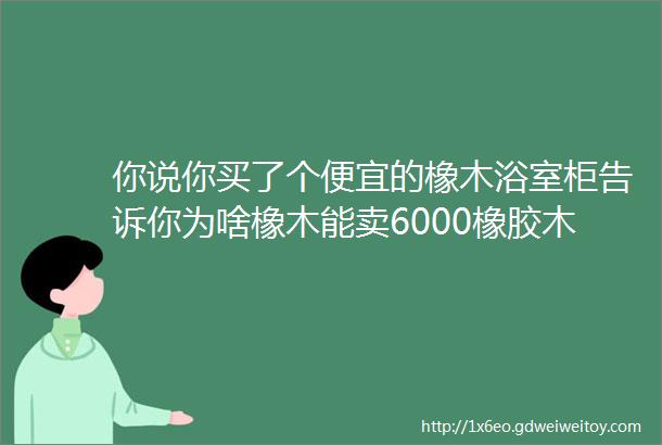 你说你买了个便宜的橡木浴室柜告诉你为啥橡木能卖6000橡胶木只要3000不懂这些被坑你甘心吗