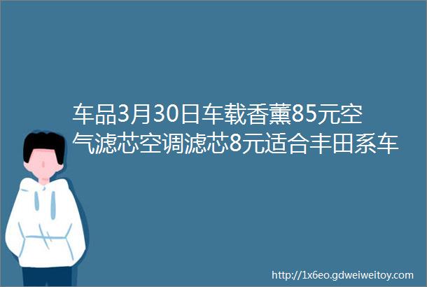 车品3月30日车载香薰85元空气滤芯空调滤芯8元适合丰田系车载卡通挂钩1对6元玻璃油膜去除剂9元补漆笔